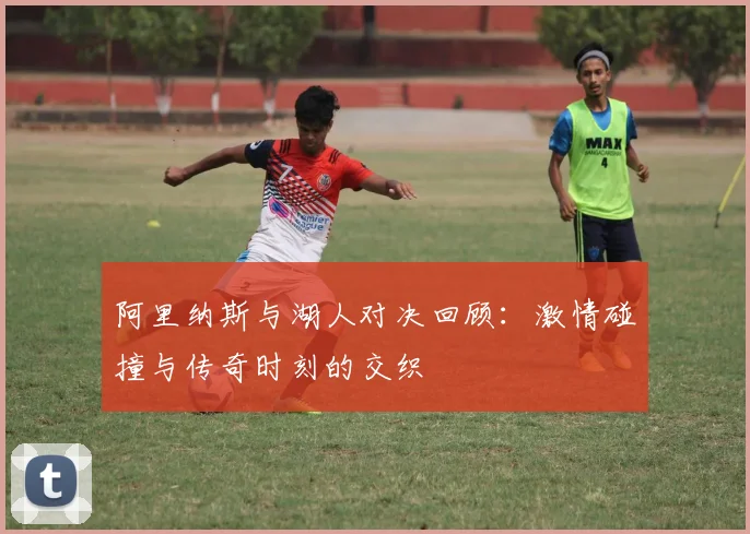 阿里纳斯与湖人对决回顾：激情碰撞与传奇时刻的交织