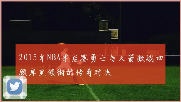 2015年NBA季后赛勇士与火箭激战回顾库里领衔的传奇对决