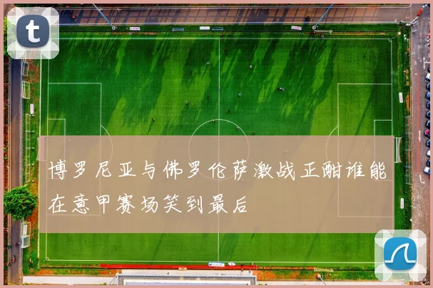 博罗尼亚与佛罗伦萨激战正酣谁能在意甲赛场笑到最后