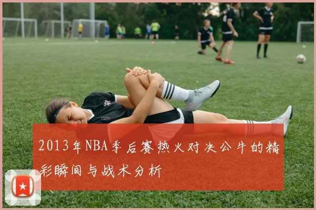 2013年NBA季后赛热火对决公牛的精彩瞬间与战术分析