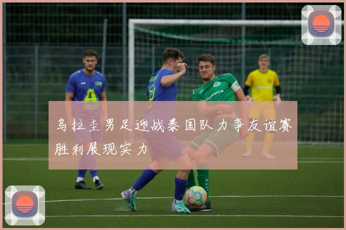 乌拉圭男足迎战泰国队力争友谊赛胜利展现实力