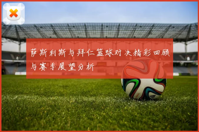 萨斯利斯与拜仁篮球对决精彩回顾与赛季展望分析