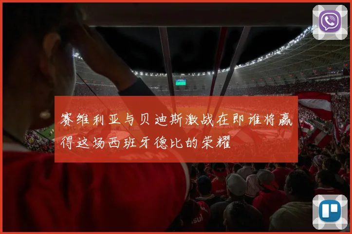赛维利亚与贝迪斯激战在即谁将赢得这场西班牙德比的荣耀
