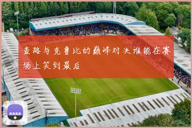查路与克鲁比的巅峰对决谁能在赛场上笑到最后